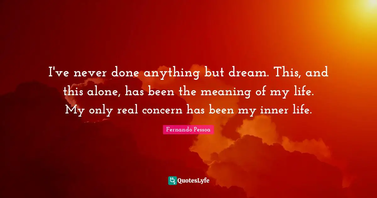 I've never done anything but dream. This, and this alone, has been the meaning of my life. My only real concern has been my inner life.