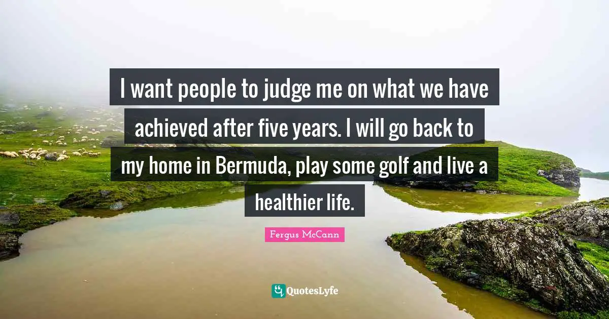 I want people to judge me on what we have achieved after five years. I will go back to my home in Bermuda, play some golf and live a healthier life.