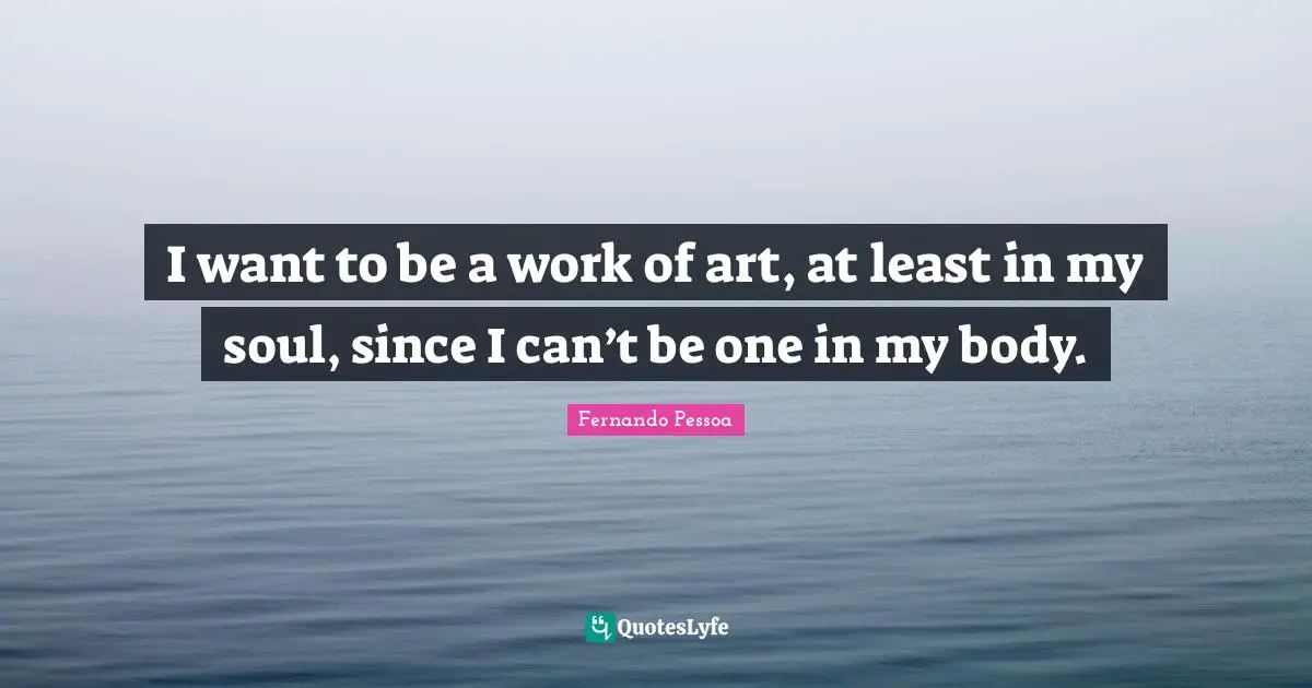I want to be a work of art, at least in my soul, since I can’t be one in my body.