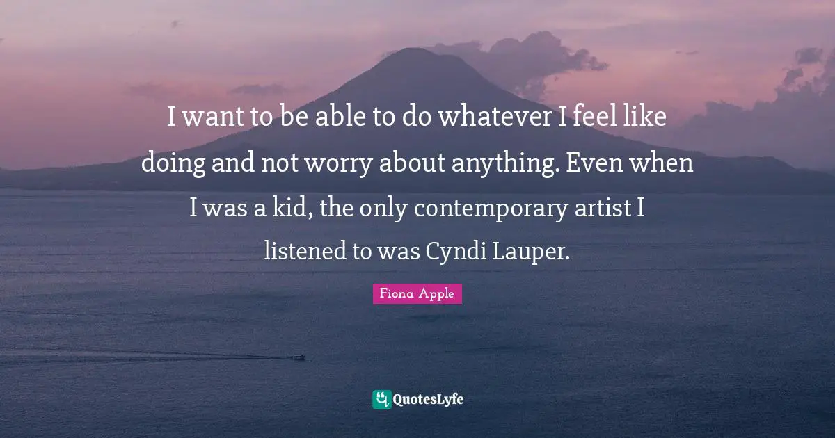I want to be able to do whatever I feel like doing and not worry about anything. Even when I was a kid, the only contemporary artist I listened to was Cyndi Lauper.