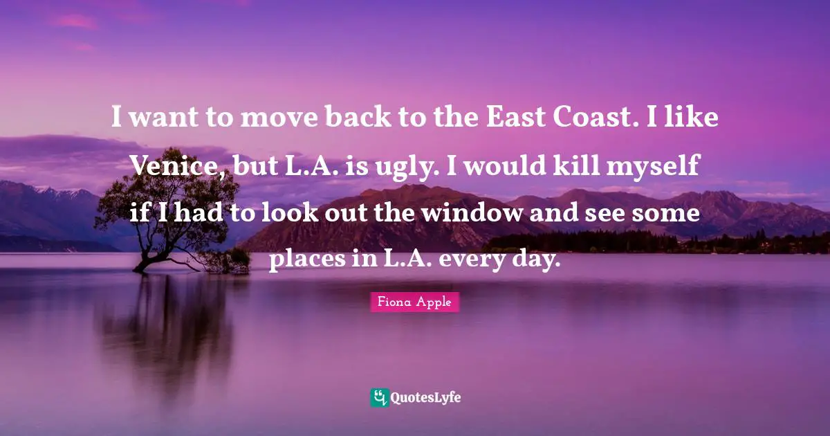 I want to move back to the East Coast. I like Venice, but L.A. is ugly. I would kill myself if I had to look out the window and see some places in L.A. every day.