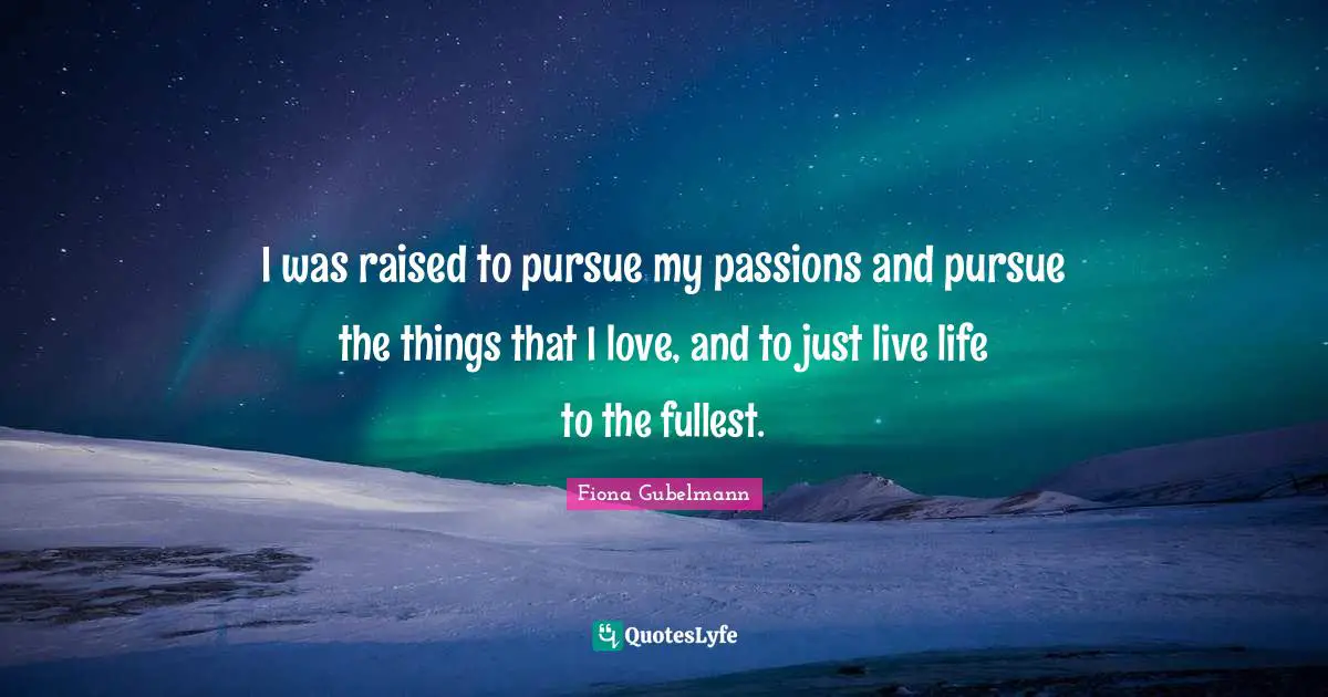 I was raised to pursue my passions and pursue the things that I love, and to just live life to the fullest.