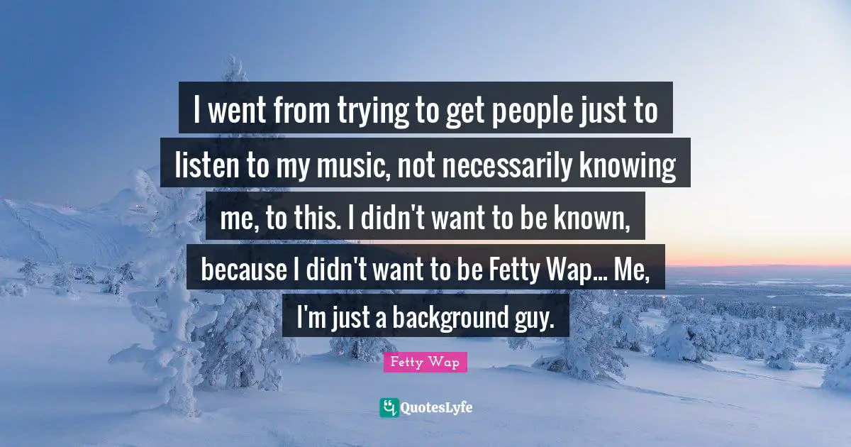 Fetty Wap Quotes: "I went from trying to get people just to listen to my music, not necessarily knowing me, to this. I didn't want to be known, because I didn't want to be Fetty Wap... Me, I'm just a background guy."