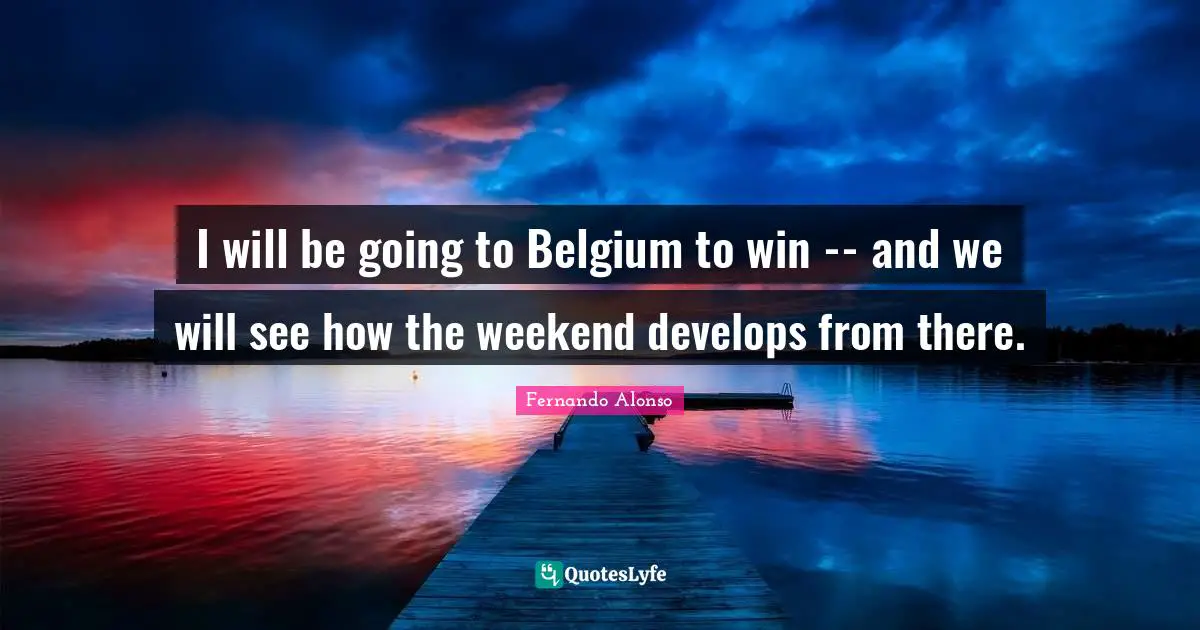 I will be going to Belgium to win -- and we will see how the weekend develops from there.