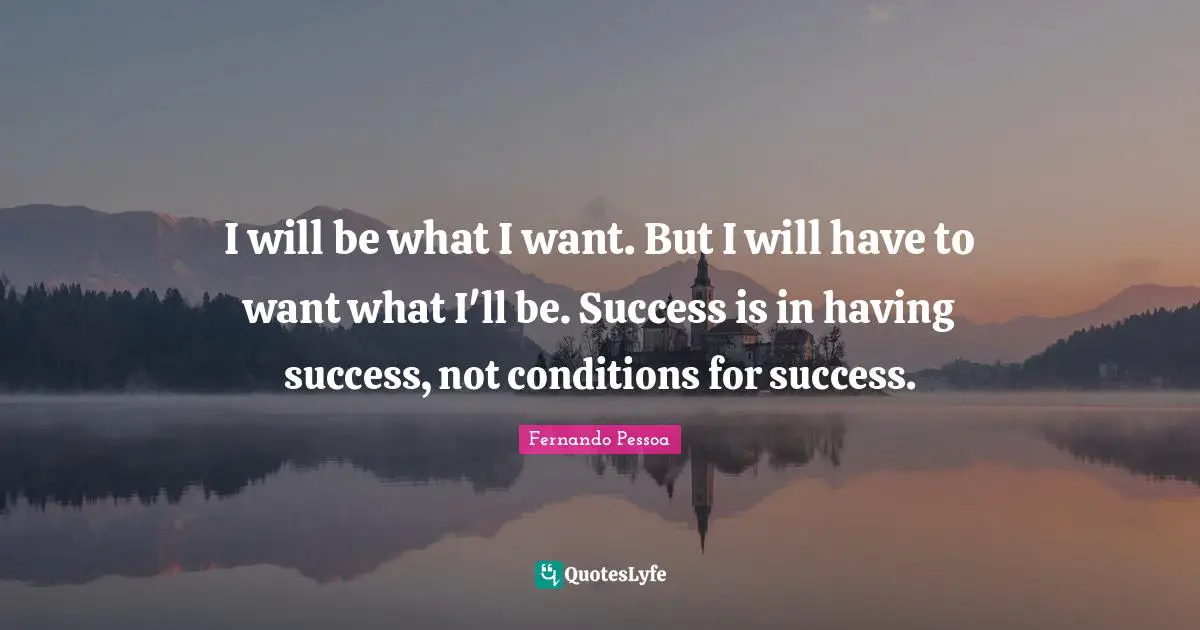 I will be what I want. But I will have to want what I'll be. Success is in having success, not conditions for success.
