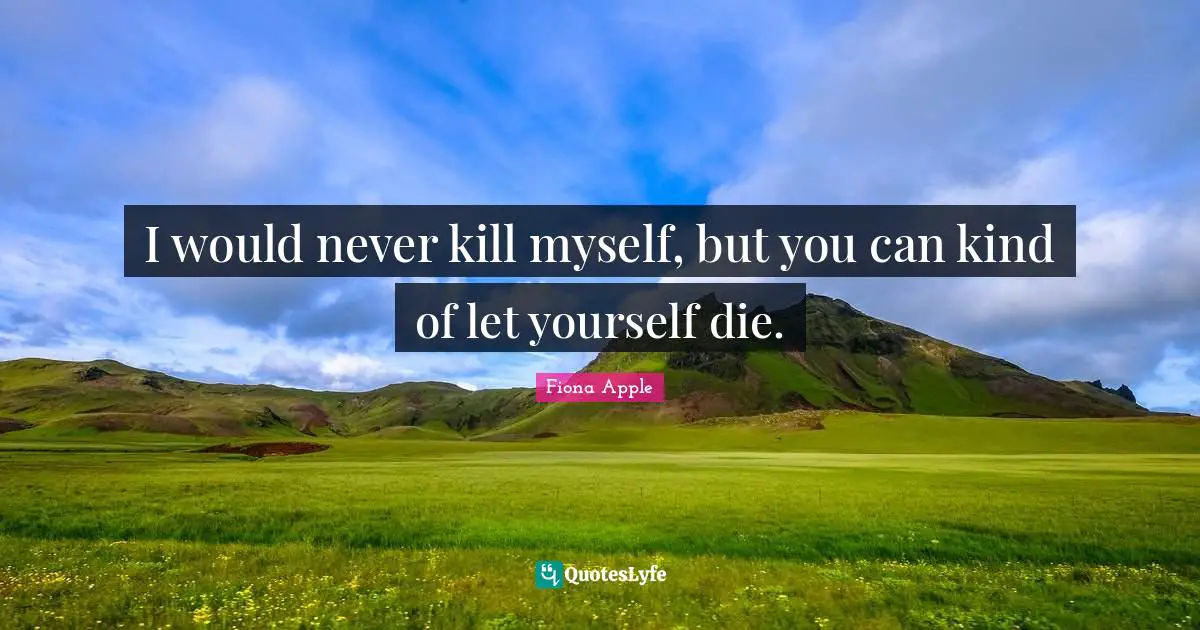 I would never kill myself, but you can kind of let yourself die.