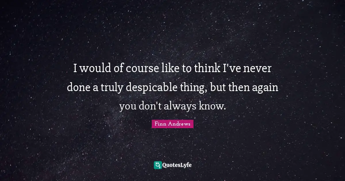 I would of course like to think I've never done a truly despicable thing, but then again you don't always know.