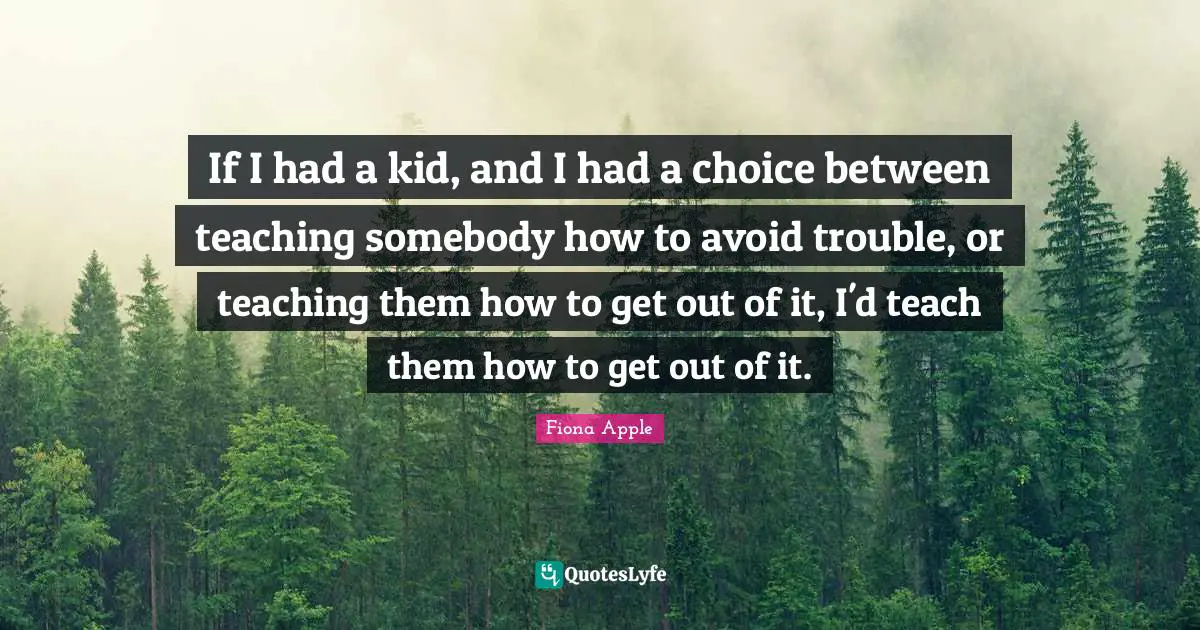 If I had a kid, and I had a choice between teaching somebody how to avoid trouble, or teaching them how to get out of it, I'd teach them how to get out of it.