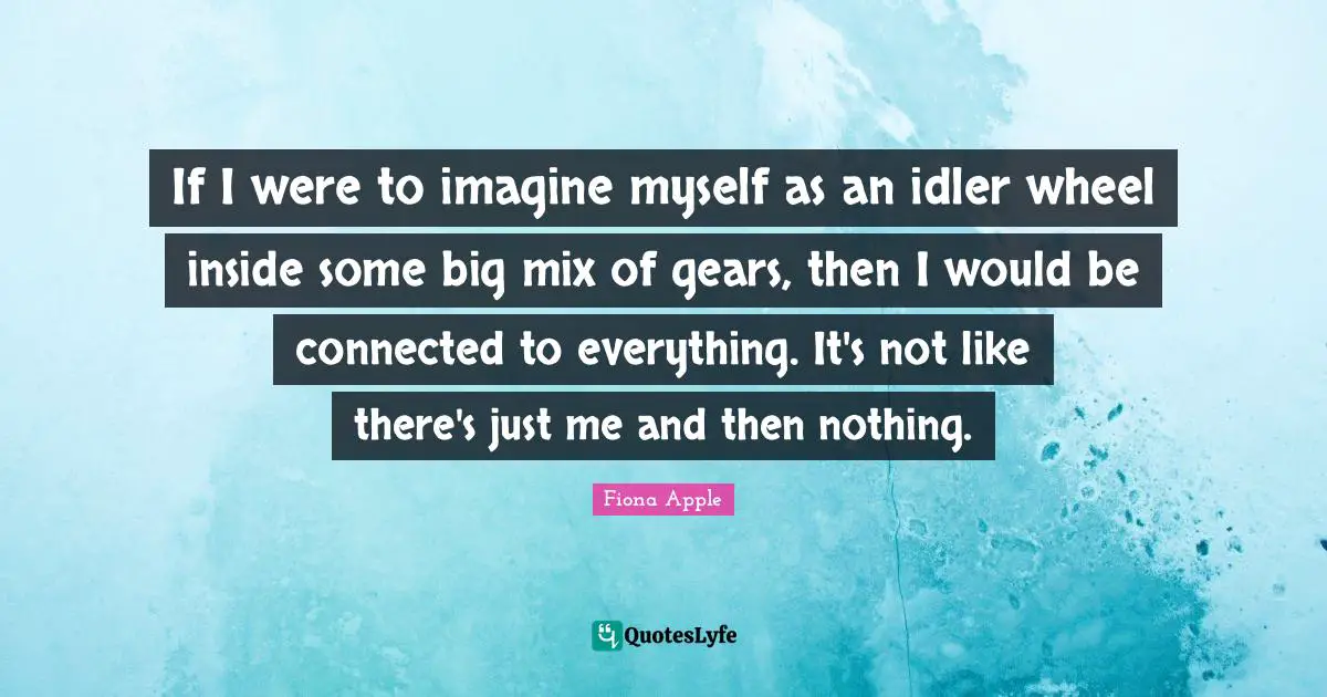 If I were to imagine myself as an idler wheel inside some big mix of gears, then I would be connected to everything. It's not like there's just me and then nothing.