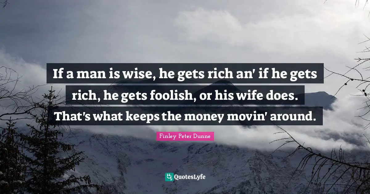 If a man is wise, he gets rich an' if he gets rich, he gets foolish, or his wife does. That's what keeps the money movin' around.