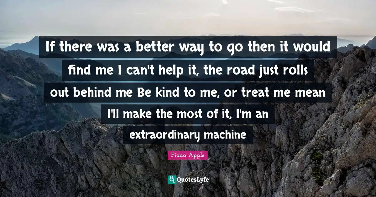 If there was a better way to go then it would find me I can't help it, the road just rolls out behind me Be kind to me, or treat me mean I'll make the most of it, I'm an extraordinary machine