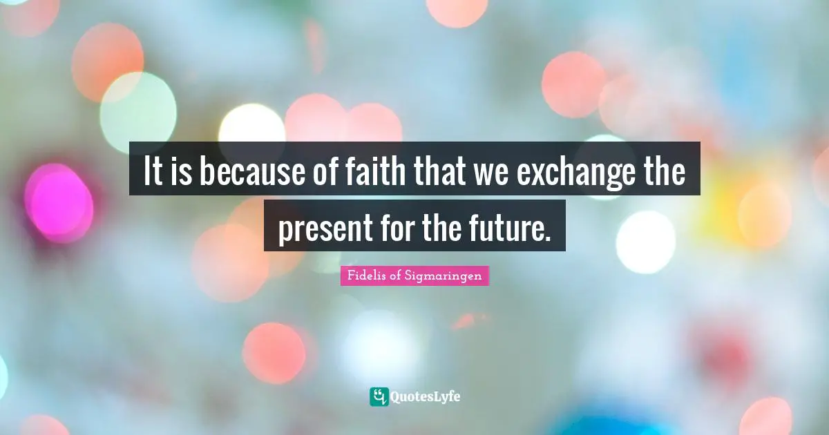It is because of faith that we exchange the present for the future.