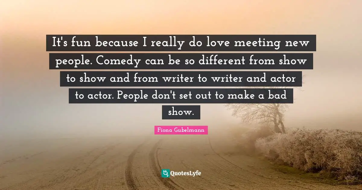 It's fun because I really do love meeting new people. Comedy can be so different from show to show and from writer to writer and actor to actor. People don't set out to make a bad show.