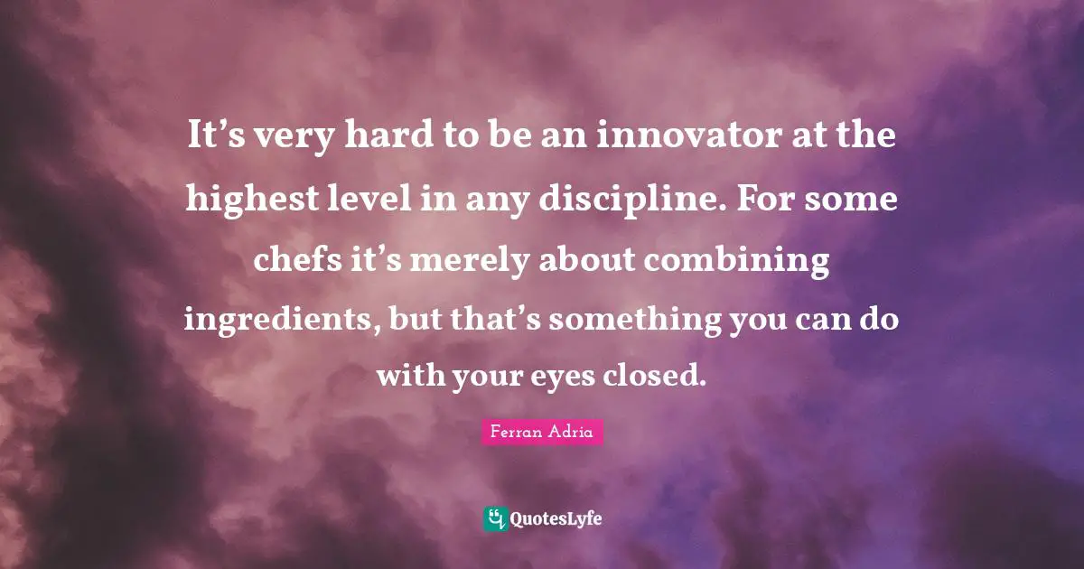 It’s very hard to be an innovator at the highest level in any discipline. For some chefs it’s merely about combining ingredients, but that’s something you can do with your eyes closed.