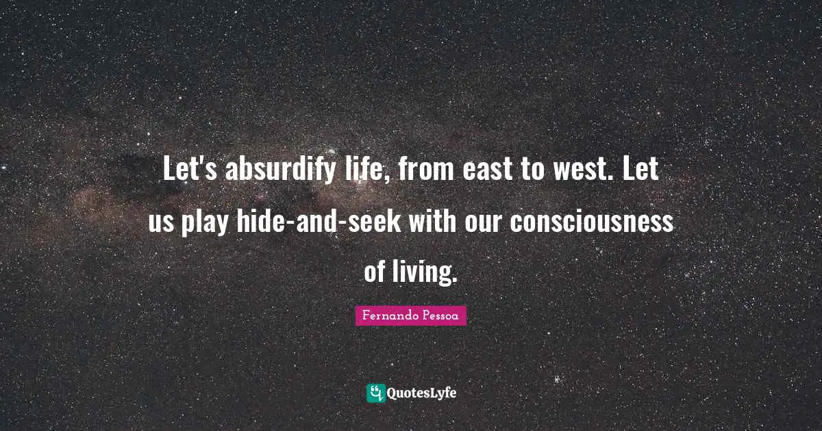 Let's absurdify life, from east to west. Let us play hide-and-seek with our consciousness of living.