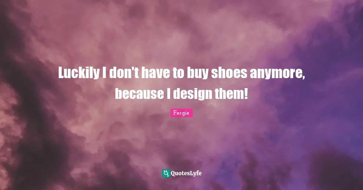 Luckily I don't have to buy shoes anymore, because I design them!