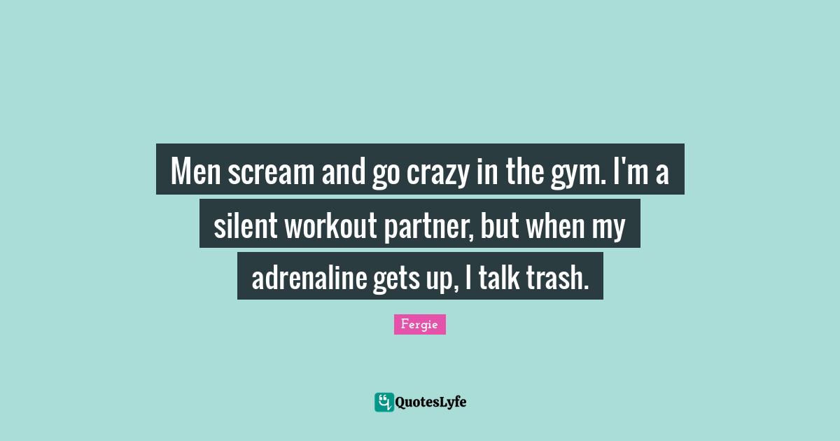 Men scream and go crazy in the gym. I'm a silent workout partner, but when my adrenaline gets up, I talk trash.