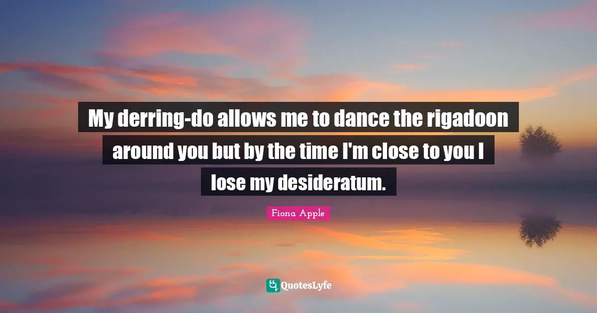 My derring-do allows me to dance the rigadoon around you but by the time I'm close to you I lose my desideratum.