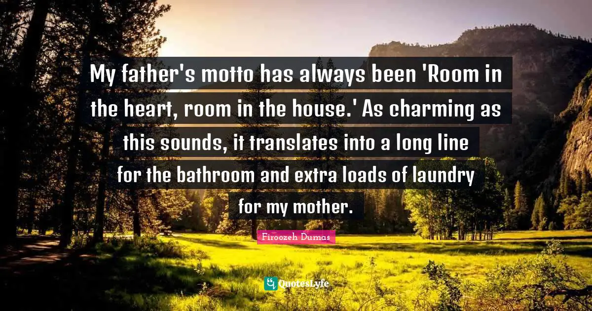 My father's motto has always been 'Room in the heart, room in the house.' As charming as this sounds, it translates into a long line for the bathroom and extra loads of laundry for my mother.