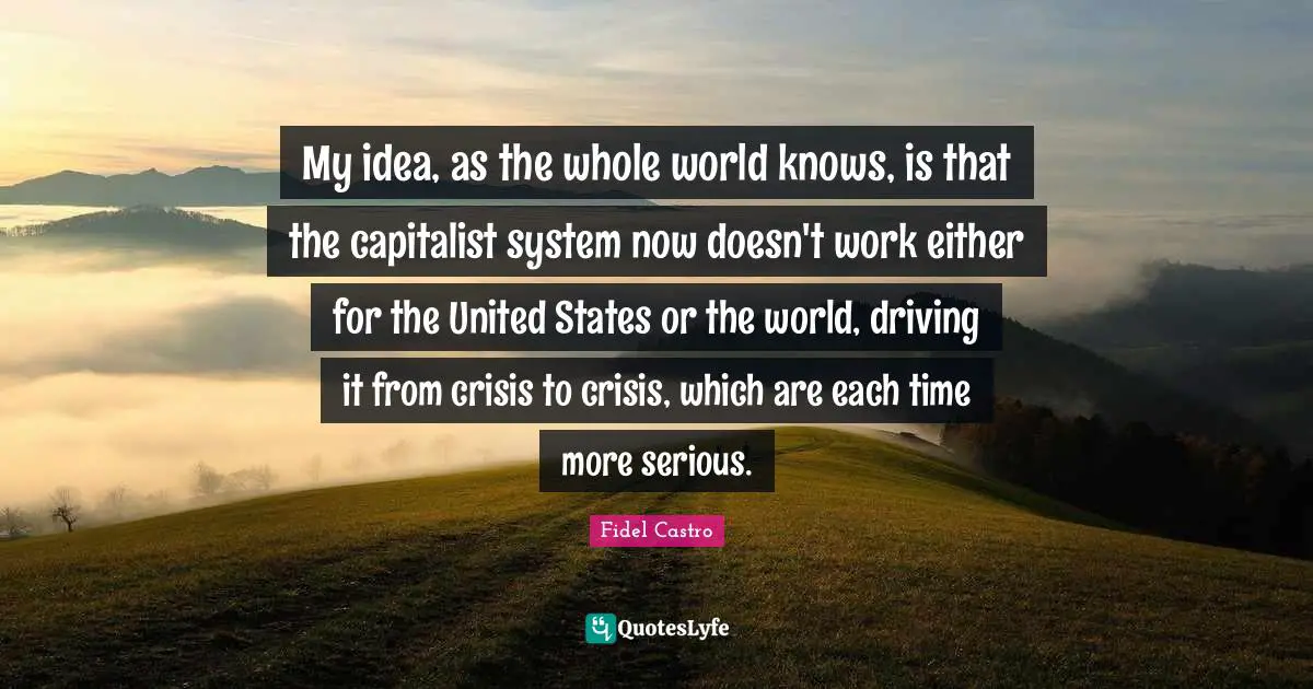My idea, as the whole world knows, is that the capitalist system now doesn't work either for the United States or the world, driving it from crisis to crisis, which are each time more serious.