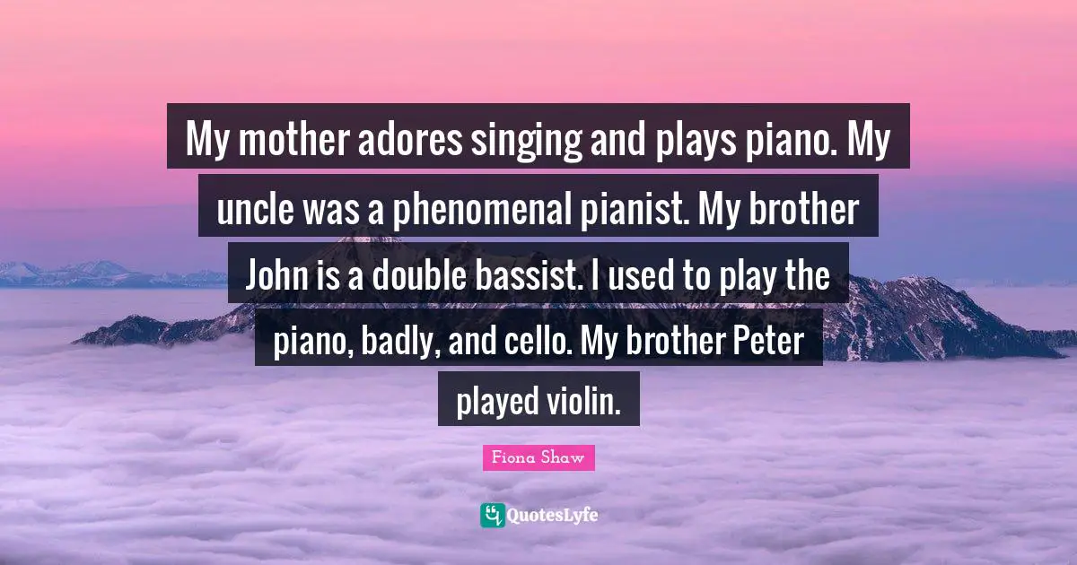 My mother adores singing and plays piano. My uncle was a phenomenal pianist. My brother John is a double bassist. I used to play the piano, badly, and cello. My brother Peter played violin.