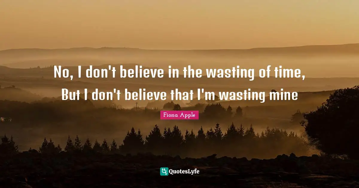 No, I don't believe in the wasting of time, But I don't believe that I'm wasting mine