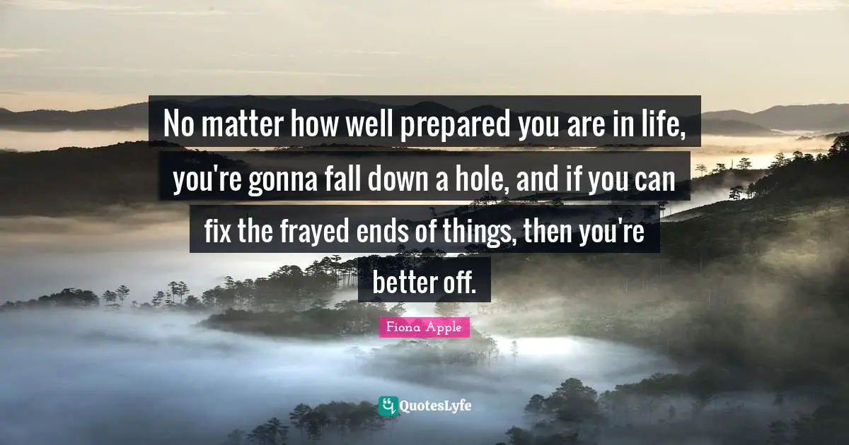 No matter how well prepared you are in life, you're gonna fall down a hole, and if you can fix the frayed ends of things, then you're better off.