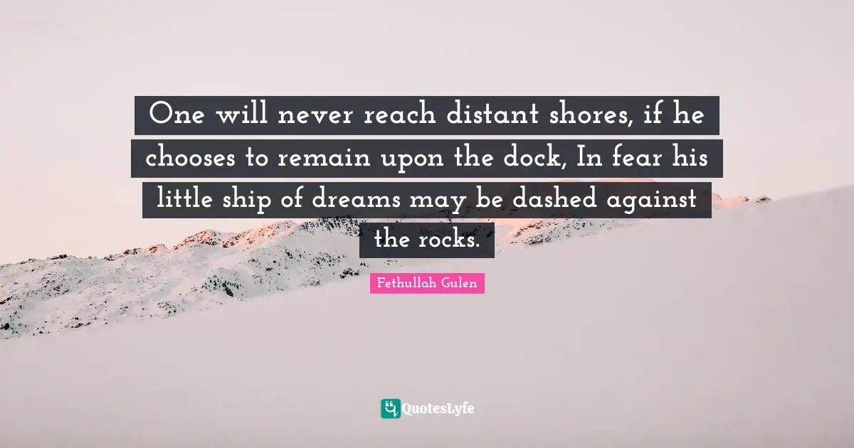 One will never reach distant shores, if he chooses to remain upon the dock, In fear his little ship of dreams may be dashed against the rocks.