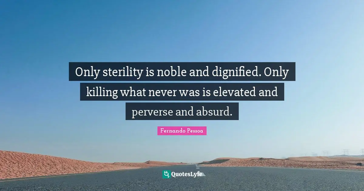 Only sterility is noble and dignified. Only killing what never was is elevated and perverse and absurd.