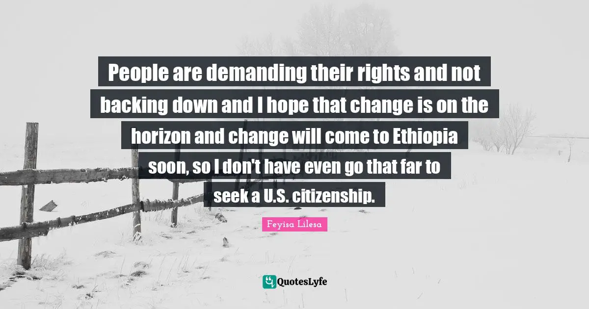 People are demanding their rights and not backing down and I hope that change is on the horizon and change will come to Ethiopia soon, so I don't have even go that far to seek a U.S. citizenship.