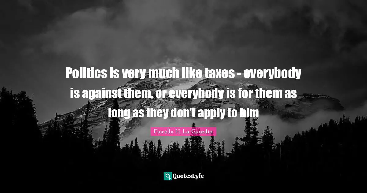 Fiorello H. La Guardia Quotes: "Politics is very much like taxes - everybody is against them, or everybody is for them as long as they don't apply to him"
