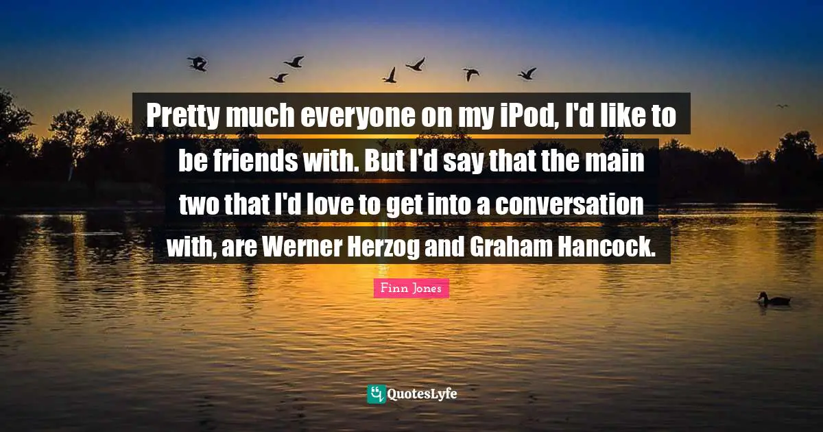 Pretty much everyone on my iPod, I'd like to be friends with. But I'd say that the main two that I'd love to get into a conversation with, are Werner Herzog and Graham Hancock.