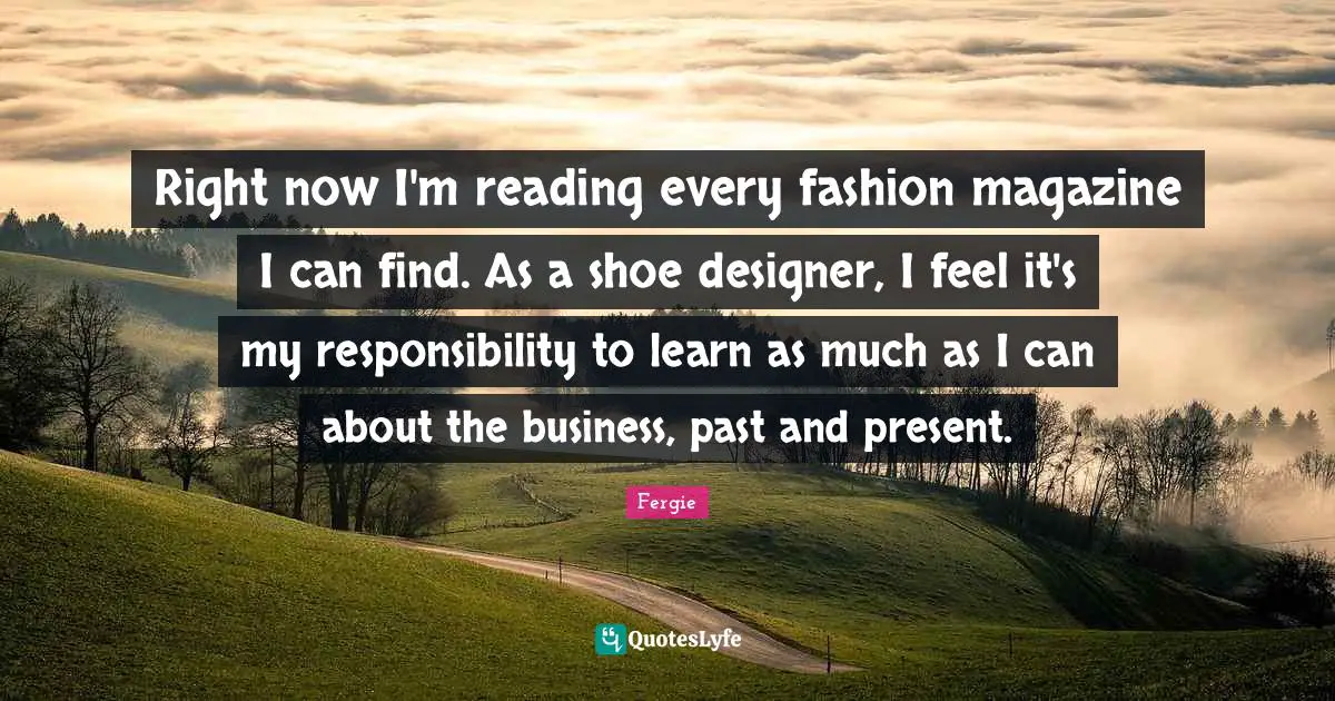 Right now I'm reading every fashion magazine I can find. As a shoe designer, I feel it's my responsibility to learn as much as I can about the business, past and present.