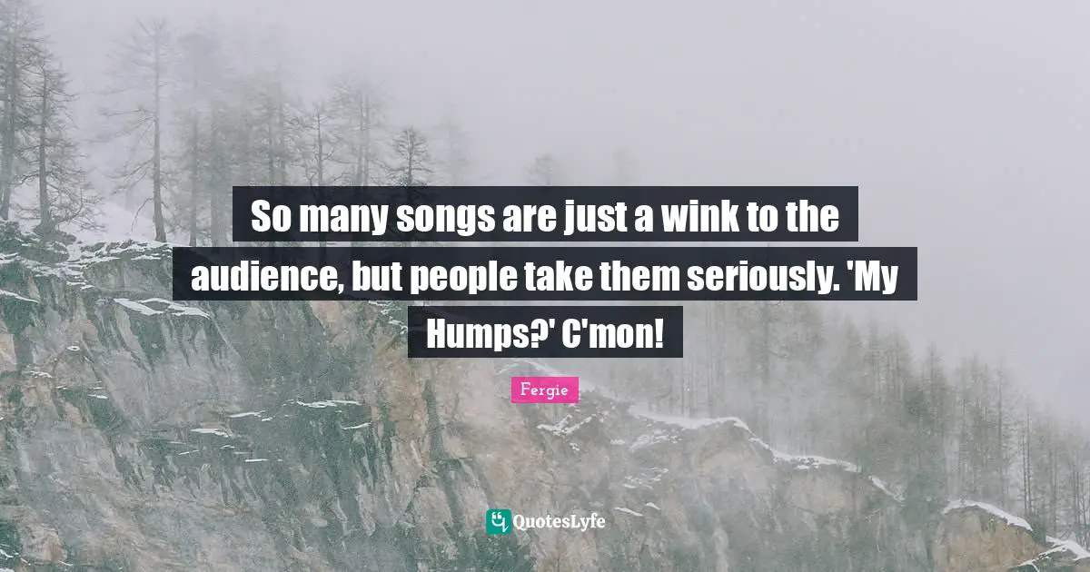 So many songs are just a wink to the audience, but people take them seriously. 'My Humps?' C'mon!