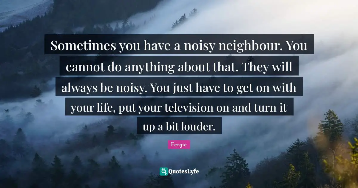 Sometimes you have a noisy neighbour. You cannot do anything about that. They will always be noisy. You just have to get on with your life, put your television on and turn it up a bit louder.