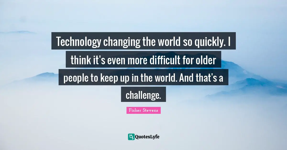 Technology changing the world so quickly. I think it's even more difficult for older people to keep up in the world. And that's a challenge.