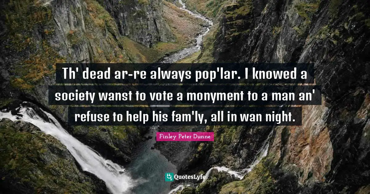 Th' dead ar-re always pop'lar. I knowed a society wanst to vote a monyment to a man an' refuse to help his fam'ly, all in wan night.
