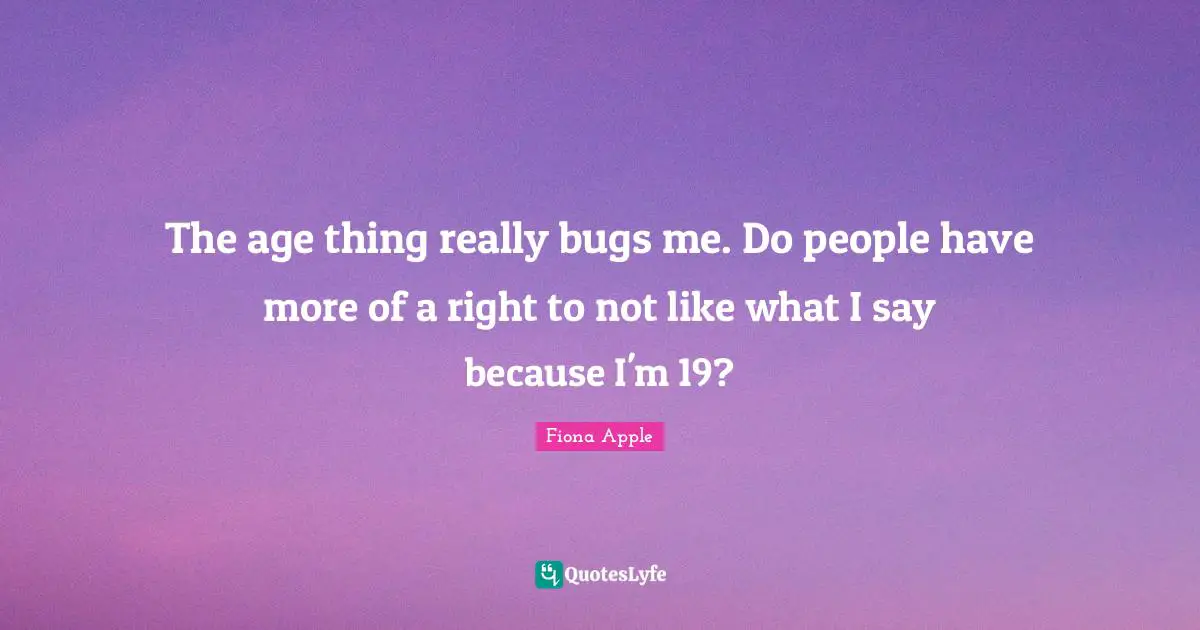 The age thing really bugs me. Do people have more of a right to not like what I say because I'm 19?