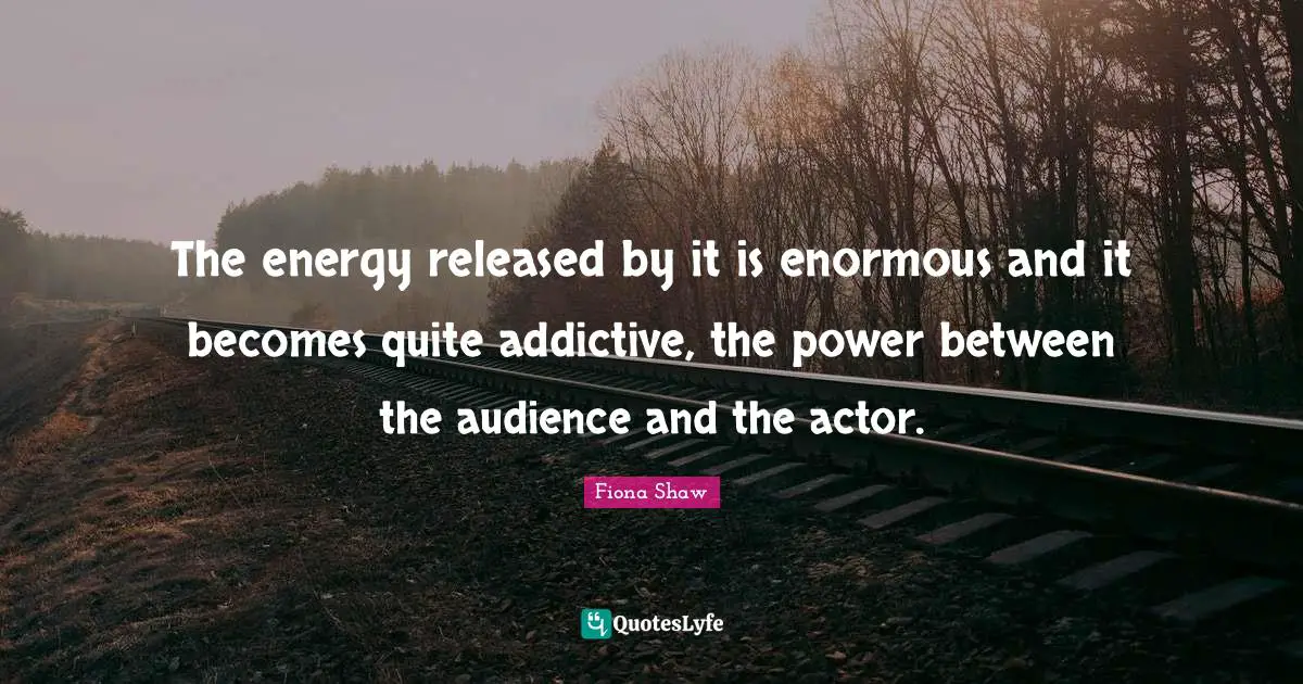 The energy released by it is enormous and it becomes quite addictive, the power between the audience and the actor.