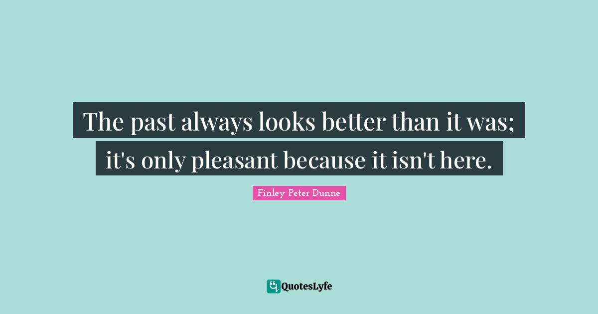 The past always looks better than it was; it's only pleasant because it isn't here.