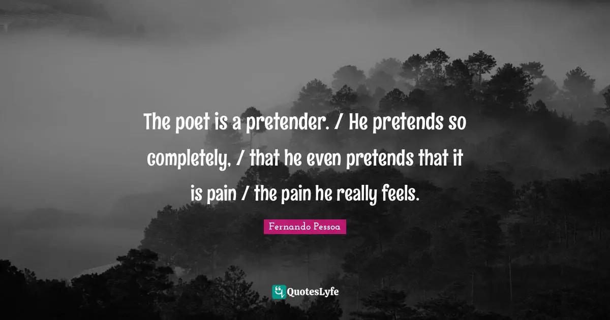 The poet is a pretender. / He pretends so completely, / that he even pretends that it is pain / the pain he really feels.