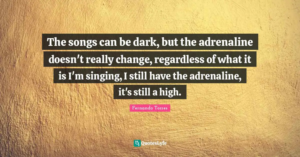 The songs can be dark, but the adrenaline doesn't really change, regardless of what it is I'm singing, I still have the adrenaline, it's still a high.
