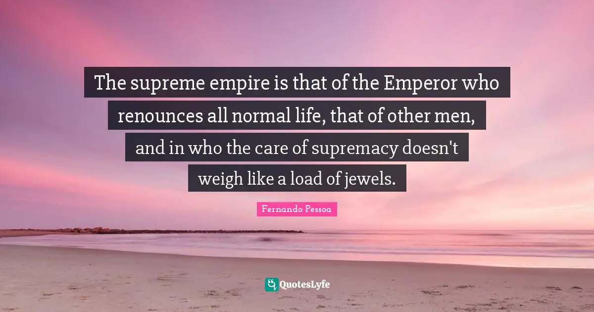 The supreme empire is that of the Emperor who renounces all normal life, that of other men, and in who the care of supremacy doesn't weigh like a load of jewels.