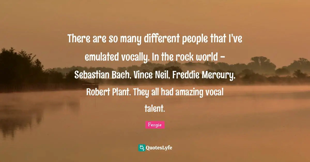 There are so many different people that I've emulated vocally. In the rock world - Sebastian Bach, Vince Neil, Freddie Mercury, Robert Plant. They all had amazing vocal talent.