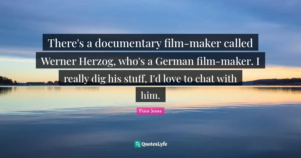 There's a documentary film-maker called Werner Herzog, who's a German film-maker. I really dig his stuff, I'd love to chat with him.