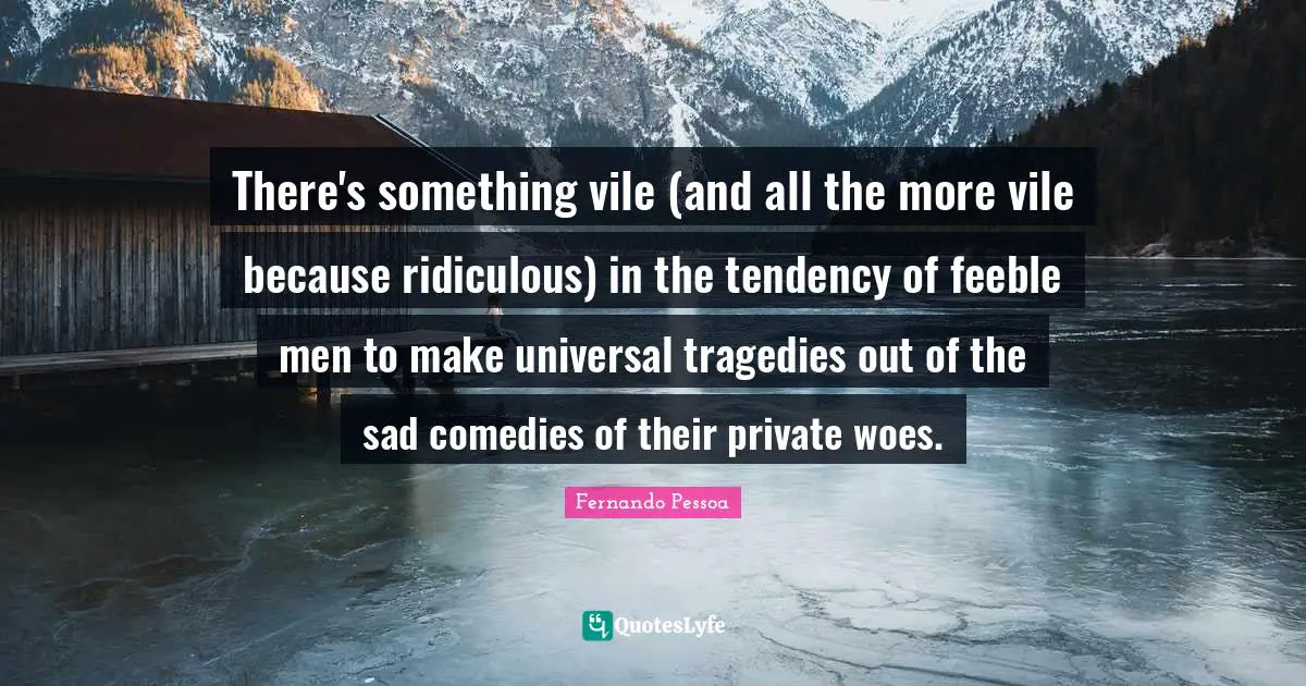 There's something vile (and all the more vile because ridiculous) in the tendency of feeble men to make universal tragedies out of the sad comedies of their private woes.
