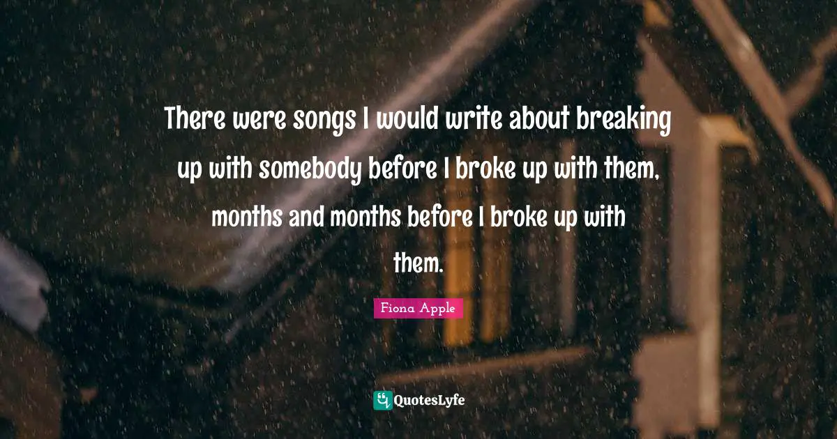 There were songs I would write about breaking up with somebody before I broke up with them, months and months before I broke up with them.