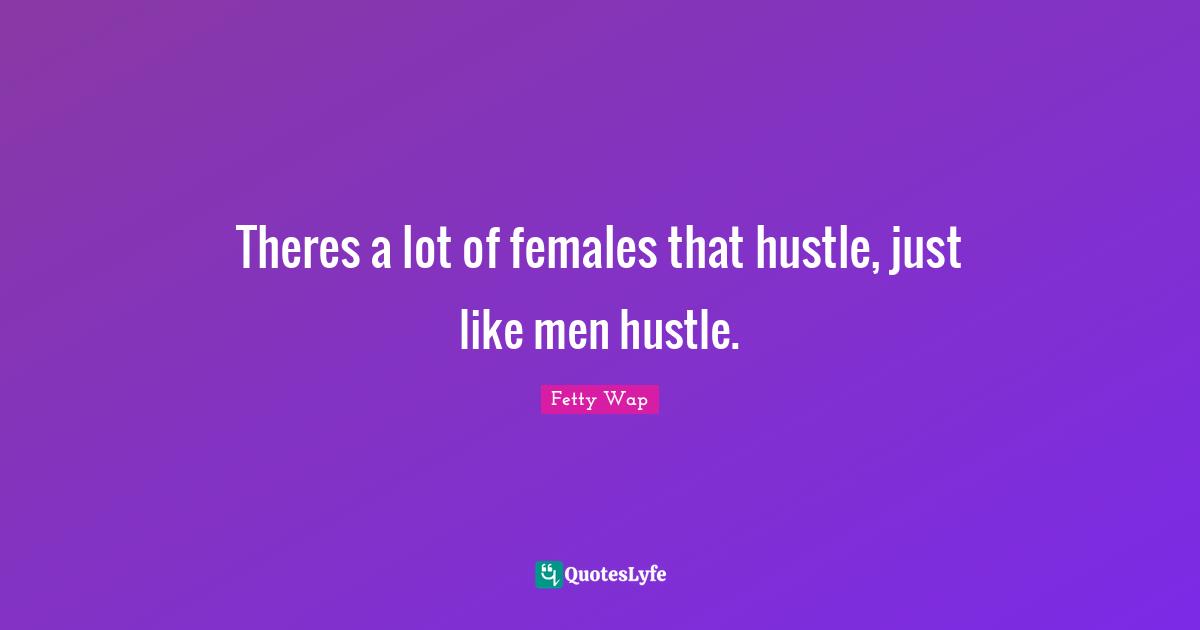 Theres a lot of females that hustle, just like men hustle.