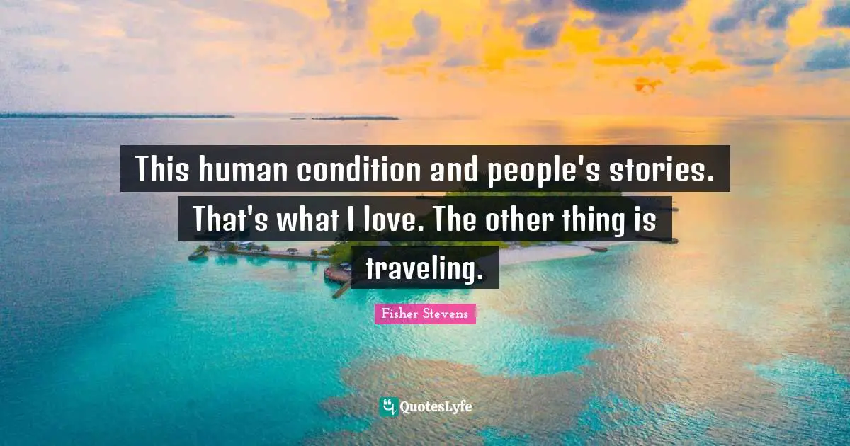 This human condition and people's stories. That's what I love. The other thing is traveling.