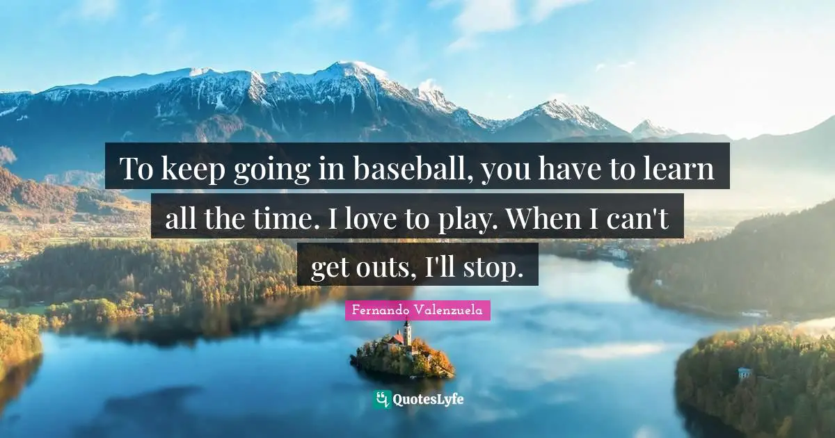 To keep going in baseball, you have to learn all the time. I love to play. When I can't get outs, I'll stop.